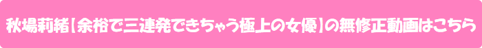 秋場莉緒【余裕で三連発できちゃう極上の女優】の無修正動画はこちら