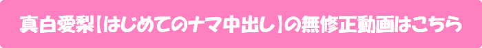 真白愛梨【はじめてのナマ中出し】の無修正動画はこちら