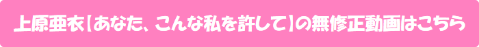 上原亜衣【あなた、こんな私を許して】の無修正動画はこちら