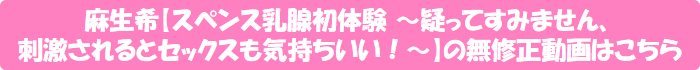 麻生希【スペンス乳腺初体験 ~疑ってすみません、刺激されるとセックスも気持ちいい!~】の無修正動画はこちら