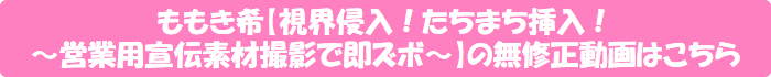 ももき希【視界侵入!たちまち挿入! ~営業用宣伝素材撮影で即ズボ~】の無修正動画はこちら