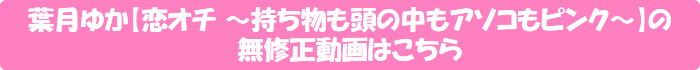 葉月ゆか【恋オチ ~持ち物も頭の中もアソコもピンク~】の無修正動画はこちら