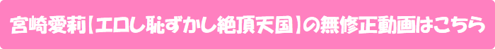 宮崎愛莉【エロし恥ずかし絶頂天国】の無修正動画はこちら
