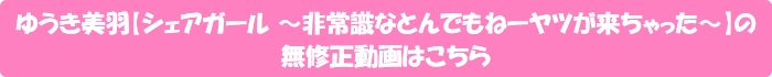 ゆうき美羽【シェアガール ~非常識なとんでもねーヤツが来ちゃった~】の無修正動画はこちら