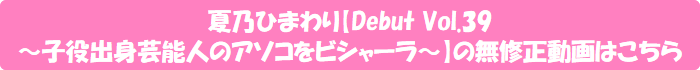夏乃ひまわり【Debut Vol.39 ~子役出身芸能人のアソコをビシャーラ~】の無修正動画はこちら