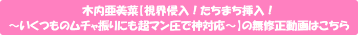 木内亜美菜【視界侵入!たちまち挿入! ~いくつものムチャ振りにも超マン圧で神対応~】の無修正動画はこちら