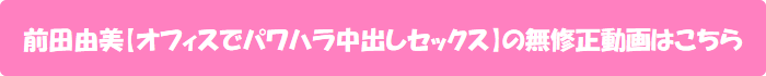 前田由美【オフィスでパワハラ中出しセックス】の無修正動画はこちら