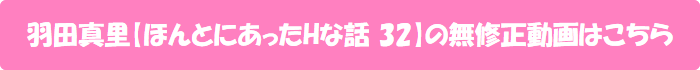 羽田真里【ほんとにあったHな話 32】の無修正動画はこちら