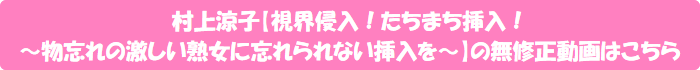 村上涼子【視界侵入!たちまち挿入! ~物忘れの激しい熟女に忘れられない挿入を~】の無修正動画はこちら