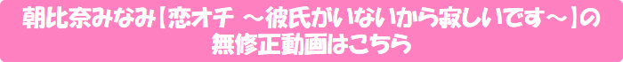 朝比奈みなみ【恋オチ ~彼氏がいないから寂しいです~】の無修正動画はこちら