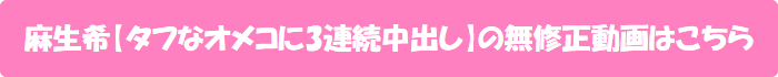 麻生希【タフなオメコに3連続中出し】の無修正動画はこちら