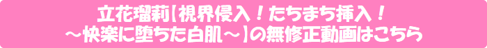 立花瑠莉【視界侵入!たちまち挿入! ~快楽に堕ちた白肌~】の無修正動画はこちら
