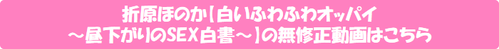 折原ほのか【白いふわふわオッパイ ~昼下がりのSEX白書~】の無修正動画はこちら