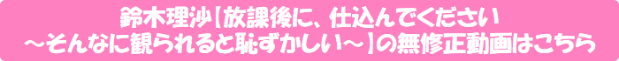 鈴木理沙【放課後に、仕込んでください ~そんなに観られると恥ずかしい~】の無修正動画はこちら