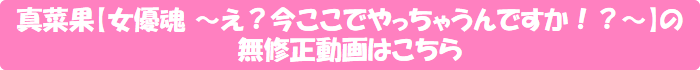 真菜果【女優魂 ~え?今ここでやっちゃうんですか!?~】の無修正動画はこちら