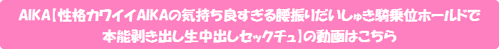 AIKA【性格カワイイAIKAの気持ち良すぎる腰振りだいしゅき騎乗位ホールドで本能剥き出し生中出しセックチュ】の動画はこちら