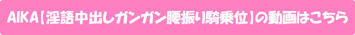 AIKA【淫語中出しガンガン腰振り騎乗位】の動画はこちら