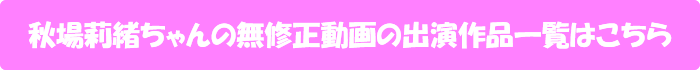 秋場莉緒ちゃんの無修正動画出演作一覧はこちら