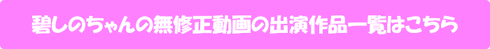 碧しのちゃんの無修正動画出演作一覧はこちら