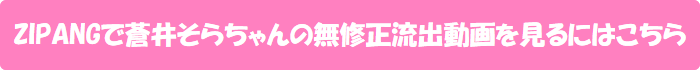 ZIPANGで蒼井そらちゃんの無修正流出動画を見るにはこちら