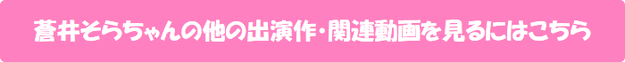蒼井そらちゃんの他の出演作・関連動画を見るにはこちら