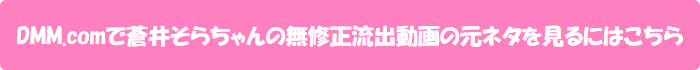 DMM.comで蒼井そらちゃんの無修正流出動画の元ネタを見るにはこちら