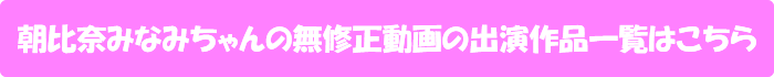 朝比奈みなみちゃんの無修正動画の出演作品一覧はこちら
