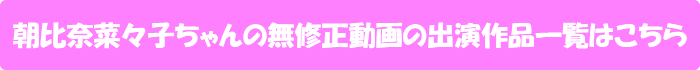 朝比奈菜々子ちゃんの無修正動画出演作一覧はこちら