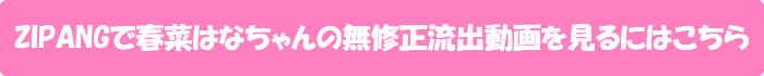 ZIPANGで春菜はなちゃんの無修正流出動画を見るにはこちら