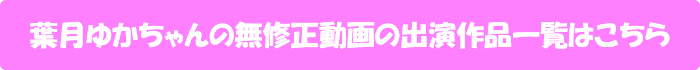 葉月ゆかちゃんの無修正動画出演作一覧はこちら