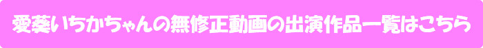 愛葵いちかちゃんの無修正動画出演作一覧はこちら