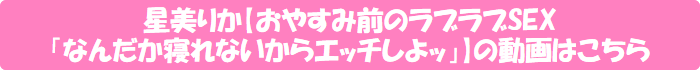 星美りか【おやすみ前のラブラブSEX「なんだか寝れないからエッチしよッ」】の動画はこちら