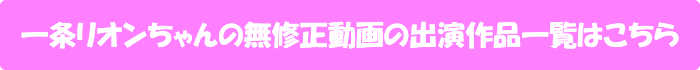 一条リオンちゃんの無修正動画出演作一覧はこちら