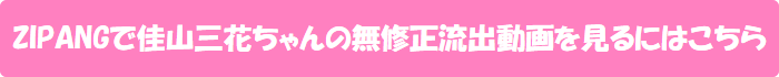 ZIPANGで佳山三花ちゃんの無修正流出動画を見るにはこちら