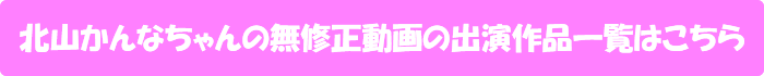 北山かんなちゃんの無修正動画出演作一覧はこちら