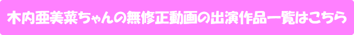 木内亜美菜ちゃんの無修正動画出演作一覧はこちら