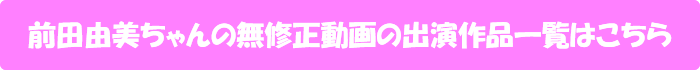 前田由美ちゃんの無修正動画出演作一覧はこちら