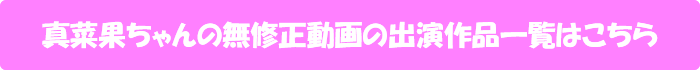 真菜果ちゃんの無修正動画の出演作品一覧はこちら
