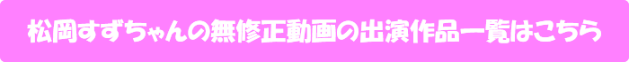 松岡すずちゃんの無修正動画出演作一覧はこちら