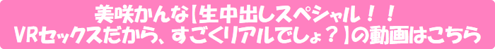 美咲かんな【生中出しスペシャル!! VRセックスだから、すごくリアルでしょ?】の動画はこちら