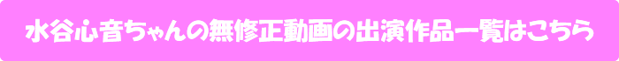 水谷心音ちゃんの無修正動画の出演作品一覧はこちら