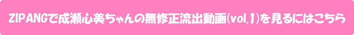 ZIPANGで成瀬心美ちゃんの無修正流出動画(vol.1)を見るにはこちら