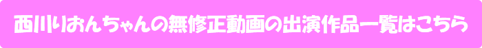 西川りおんちゃんの無修正動画出演作一覧はこちら