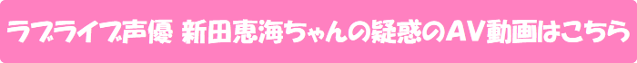 ラブライブ声優 新田恵海ちゃんの疑惑のAV動画はこちら