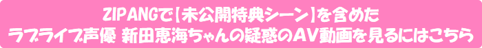 ZIPANGで【未公開特典シーン】を含めたラブライブ声優 新田恵海ちゃんの疑惑のAV動画を見るにはこちら
