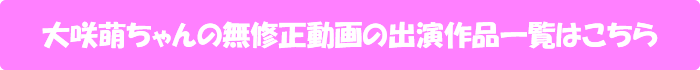 大咲萌ちゃんの無修正動画の出演作品一覧はこちら