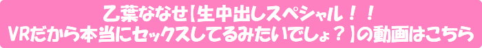 乙葉ななせ【生中出しスペシャル!! VRだから本当にセックスしてるみたいでしょ?】の動画はこちら