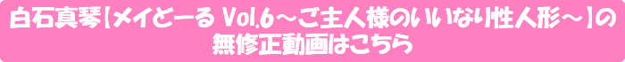 白石真琴【メイどーる Vol.6~ご主人様のいいなり性人形~】の無修正動画はこちら