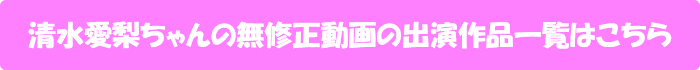 清水愛梨ちゃんの無修正動画出演作一覧はこちら