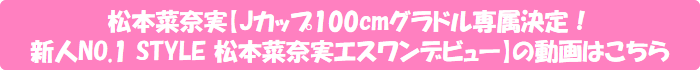 松本菜奈実【Jカップ100cmグラドル専属決定!新人NO.1 STYLE 松本菜奈実エスワンデビュー】の動画はこちら